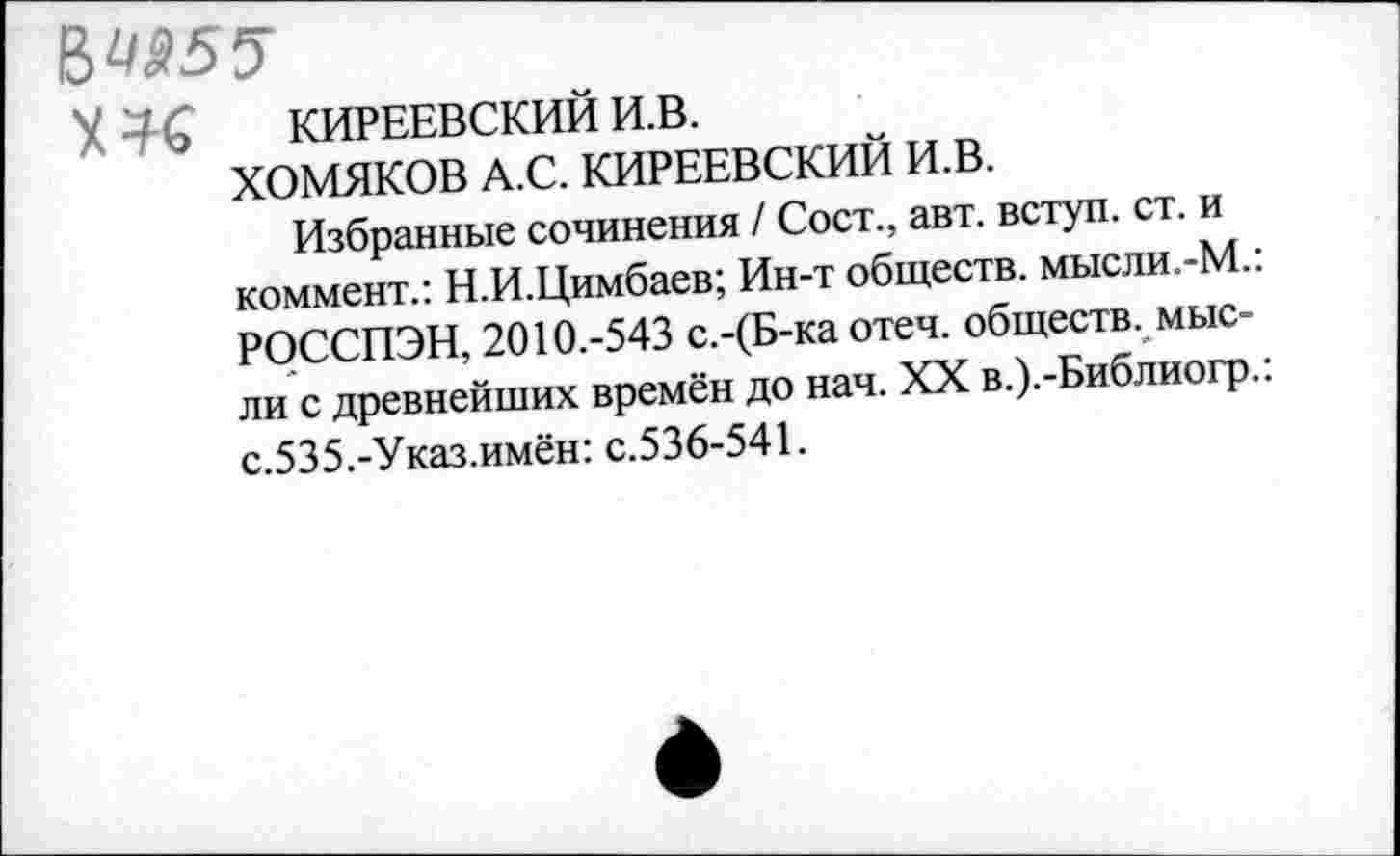 ﻿X КИРЕЕВСКИЙ и.в.
ХОМЯКОВ А.С. КИРЕЕВСКИЙ И.В.
Избранные сочинения / Сост., авт. вступ. ст. и коммент.: Н.И.Цимбаев; Ин-т обществ. мысли.-М. РОССПЭН, 2010.-543 с.-(Б-ка отеч. обществ, мысли с древнейших времён до нач. XX в.).-Библиогр. с.535.-Указ.имён: с.536-541.